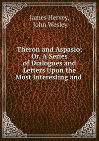 Theron and Aspasio; Or, A Series of Dialogues and Letters Upon the Most Interesting and .