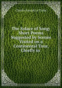 The Solace of Song: Short Poems Suggested by Scenes Visited on a Continental Tour, Chiefly in .