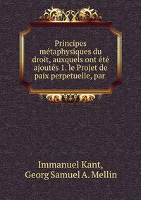 Principes metaphysiques du droit, auxquels ont ete ajoutes 1. le Projet de paix perpetuelle, par .