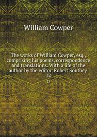 The works of William Cowper, esq., comprising his poems, correspondence and translations. With a life of the author by the editor, Robert Southey . 12