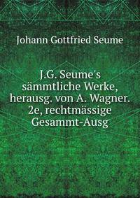 J.G. Seume's s?mmtliche Werke, herausg. von A. Wagner. 2e, rechtm?ssige Gesammt-Ausg