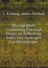 Micrographia: Containing Practical Essays on Reflecting, Solar, Oxy-hydrogen Gas Microscopes .