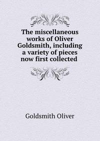 The miscellaneous works of Oliver Goldsmith, including a variety of pieces now first collected .