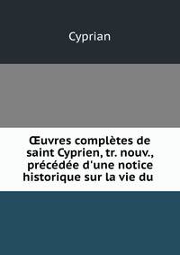 ?uvres compl?tes de saint Cyprien, tr. nouv., pr?c?d?e d'une notice historique sur la vie du .