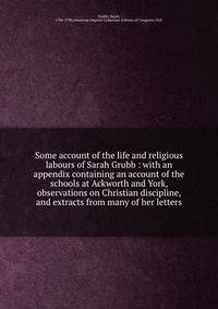Some account of the life and religious labours of Sarah Grubb : with an appendix containing an account of the schools at Ackworth and York, observations on Christian discipline, and extracts from many of her letters