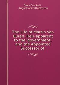 The Life of Martin Van Buren: Heir-apparent to the "government," and the Appointed Successor of .