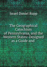 The Geographical Catechism of Pennsylvania, and the Western States: Designed as a Guide and .