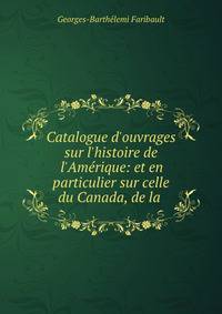 Catalogue d'ouvrages sur l'histoire de l'Am?rique: et en particulier sur celle du Canada, de la .