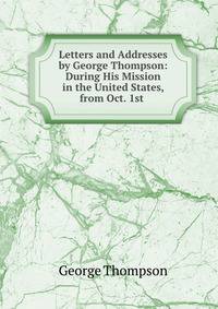 Letters and Addresses by George Thompson: During His Mission in the United States, from Oct. 1st .