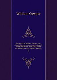 The works of William Cowper, esq., comprising his poems, correspondence and translations. With a life of the author by the editor, Robert Southey . 10