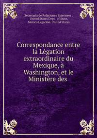 Correspondance entre la Legation extraordinaire du Mexique, a Washington, et le Ministere des .