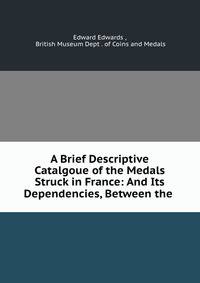 A Brief Descriptive Catalgoue of the Medals Struck in France: And Its Dependencies, Between the .