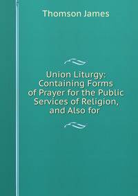Union Liturgy: Containing Forms of Prayer for the Public Services of Religion, and Also for .