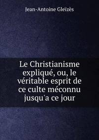 Le Christianisme expliqu?, ou, le v?ritable esprit de ce culte m?connu jusqu'a ce jour