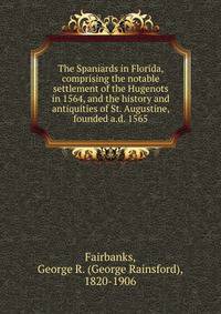 The Spaniards in Florida, comprising the notable settlement of the Hugenots in 1564, and the history and antiquities of St. Augustine, founded a.d. 1565