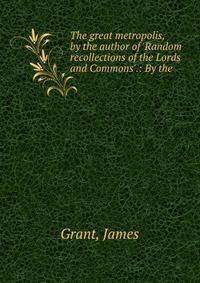 The great metropolis, by the author of 'Random recollections of the Lords and Commons'.: By the .
