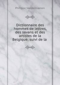 Dictionnaire des hommes de lettres, des savans et des artistes de la Belgique; suivi de la .