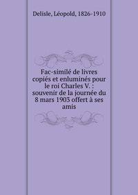 Fac-simile de livres copies et enlumines pour le roi Charles V. : souvenir de la journee du 8 mars 1903 offert a ses amis