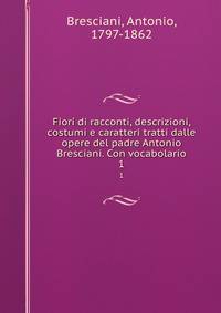 Fiori di racconti, descrizioni, costumi e caratteri tratti dalle opere del padre Antonio Bresciani. Con vocabolario. 1