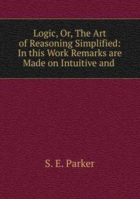 Logic, Or, The Art of Reasoning Simplified: In this Work Remarks are Made on Intuitive and .