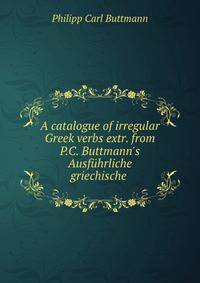 A catalogue of irregular Greek verbs extr. from P.C. Buttmann's Ausf?hrliche griechische .