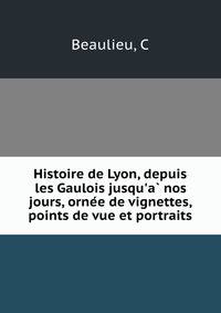 Histoire de Lyon, depuis les Gaulois jusqu'a? nos jours, orne?e de vignettes, points de vue et portraits