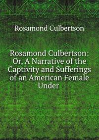 Rosamond Culbertson: Or, A Narrative of the Captivity and Sufferings of an American Female Under .
