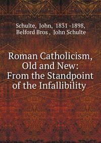 Roman Catholicism, Old and New: From the Standpoint of the Infallibility .