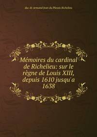 M?moires du cardinal de Richelieu: sur le r?gne de Louis XIII, depuis 1610 jusqu'a 1638