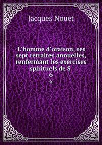 L'homme d'oraison, ses sept retraites annuelles, renfermant les exercises spirituels de S .