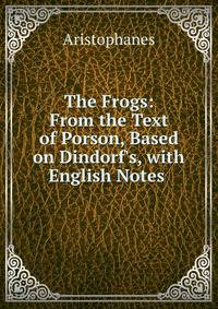 The Frogs: From the Text of Porson, Based on Dindorf's, with English Notes .