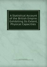 A Statistical Account of the British Empire: Exhibiting Its Extent, Physical Capacities .