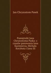 Pamietniki Jana Chryzostoma Paska: z czasow panowania Jana Kazimierza, Michala Korybuta i Jana III.