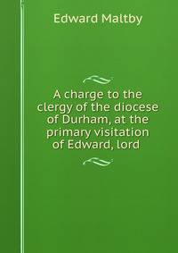 A charge to the clergy of the diocese of Durham, at the primary visitation of Edward, lord .