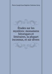 Etudes sur les mysteres: monumens hitoriques et litteraires, la plupart inconnus, et sur divers .