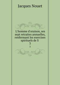 L'homme d'oraison, ses sept retraites annuelles, renfermant les exercises spirituels de S .