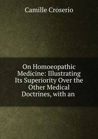 On Homoeopathic Medicine: Illustrating Its Superiority Over the Other Medical Doctrines, with an .