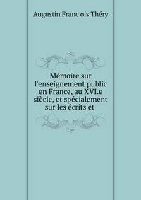 M?moire sur l'enseignement public en France, au XVI.e si?cle, et sp?cialement sur les ?crits et .