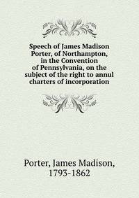 Speech of James Madison Porter, of Northampton, in the Convention of Pennsylvania, on the subject of the right to annul charters of incorporation