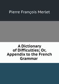 A Dictionary of Difficulties; Or, Appendix to the French Grammar .