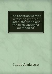 The Christian warrior, wrestling with sin, Satan, the world and the flesh. Abridged, methodized .