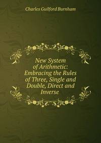 New System of Arithmetic: Embracing the Rules of Three, Single and Double, Direct and Inverse .