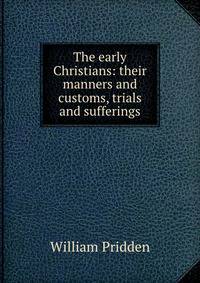 The early Christians: their manners and customs, trials and sufferings