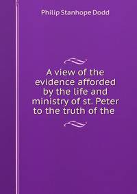 A view of the evidence afforded by the life and ministry of st. Peter to the truth of the .