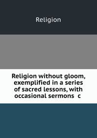Religion without gloom, exemplified in a series of sacred lessons, with occasional sermons &amp;c .