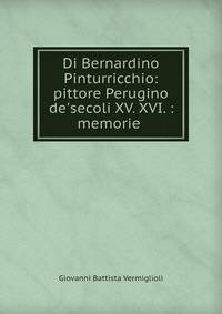 Di Bernardino Pinturricchio: pittore Perugino de'secoli XV. XVI. : memorie .
