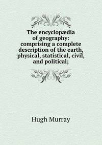 The encyclop?dia of geography: comprising a complete description of the earth, physical, statistical, civil, and political;