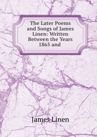 The Later Poems and Songs of James Linen: Written Between the Years 1865 and .
