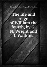 The life and reign of William the fourth, by G.N. Wright and J. Watkins