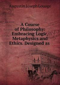 A Course of Philosophy: Embracing Logic, Metaphysics and Ethics. Designed as .
